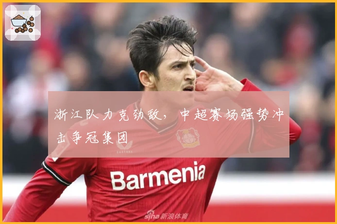浙江队力克劲敌，中超赛场强势冲击争冠集团