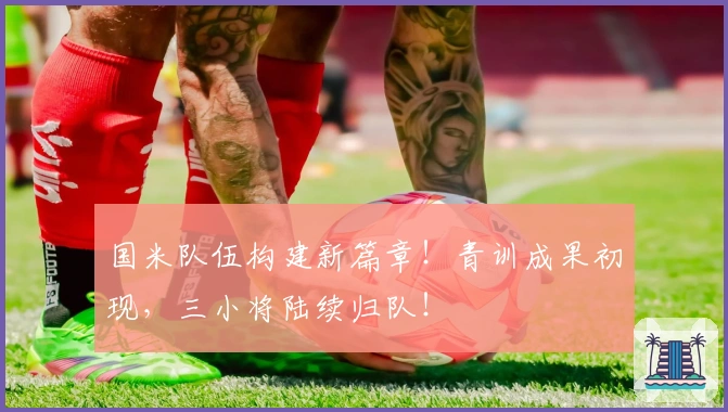 国米队伍构建新篇章！青训成果初现，三小将陆续归队！