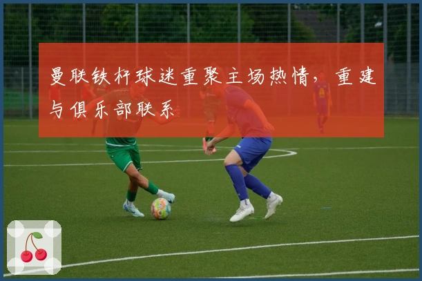 曼联铁杆球迷重聚主场热情，重建与俱乐部联系