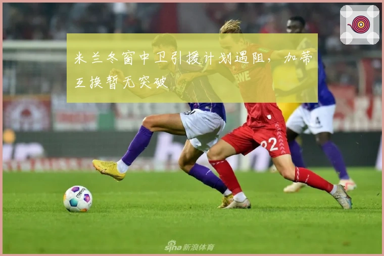 米兰冬窗中卫引援计划遇阻，加蒂互换暂无突破