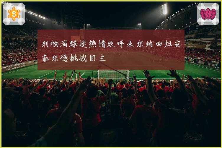 利物浦球迷热情欢呼米尔纳回归安菲尔德挑战旧主