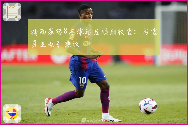 梅西惹怒8万球迷后顺利收官：与官员互动引热议